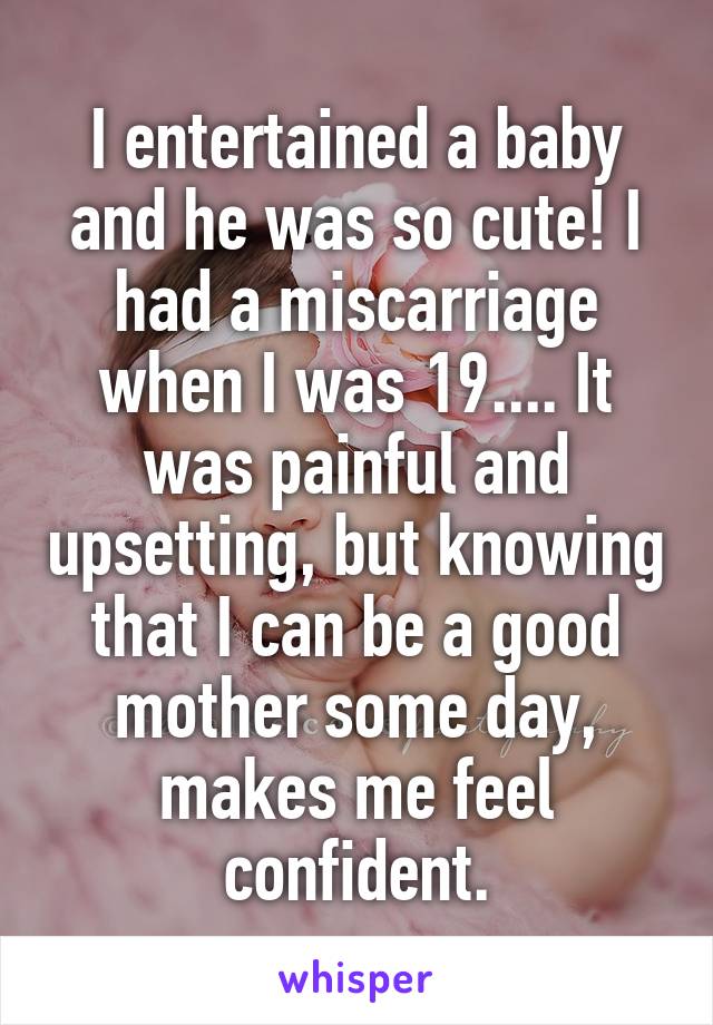 I entertained a baby and he was so cute! I had a miscarriage when I was 19.... It was painful and upsetting, but knowing that I can be a good mother some day, makes me feel confident.