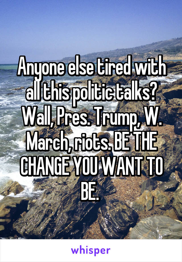 Anyone else tired with all this politic talks? Wall, Pres. Trump, W. March, riots. BE THE CHANGE YOU WANT TO BE. 