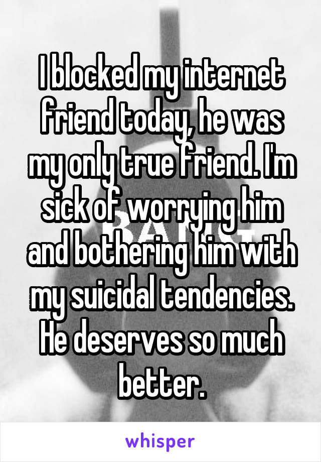 I blocked my internet friend today, he was my only true friend. I'm sick of worrying him and bothering him with my suicidal tendencies. He deserves so much better.