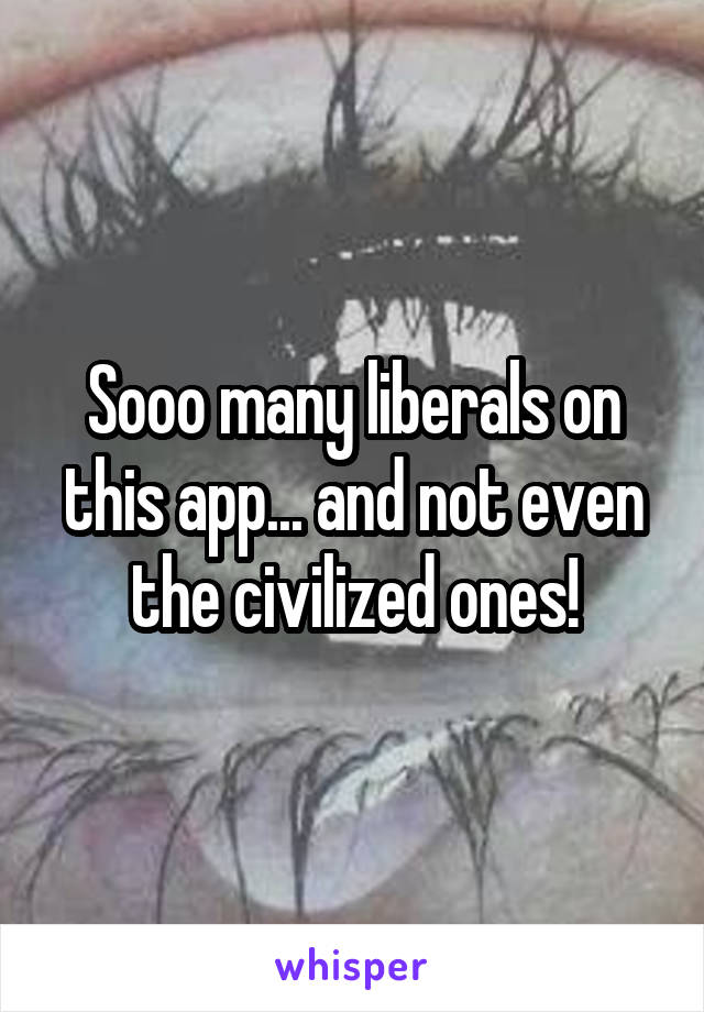 Sooo many liberals on this app... and not even the civilized ones!