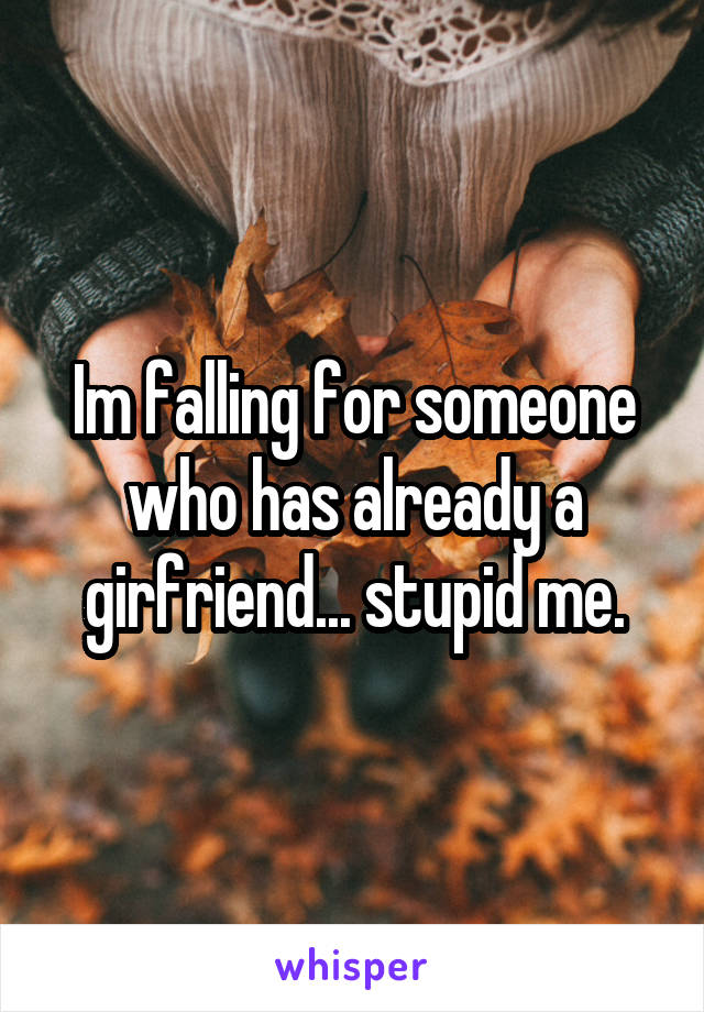 Im falling for someone who has already a girfriend... stupid me.