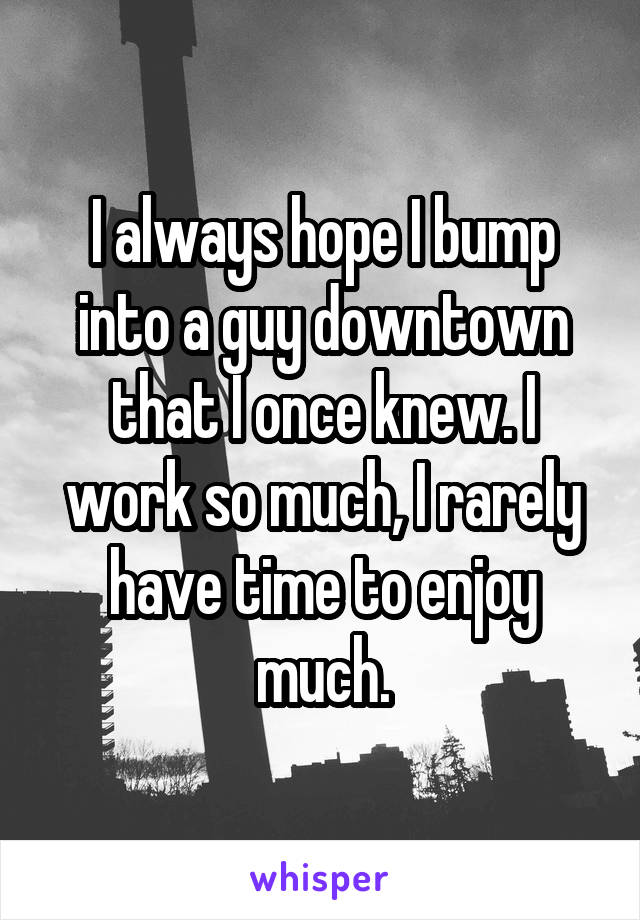 I always hope I bump into a guy downtown that I once knew. I work so much, I rarely have time to enjoy much.