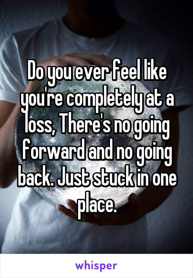 Do you ever feel like you're completely at a loss, There's no going forward and no going back. Just stuck in one place.