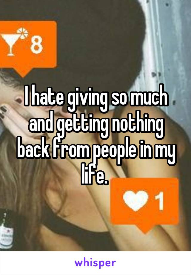 I hate giving so much and getting nothing back from people in my life. 