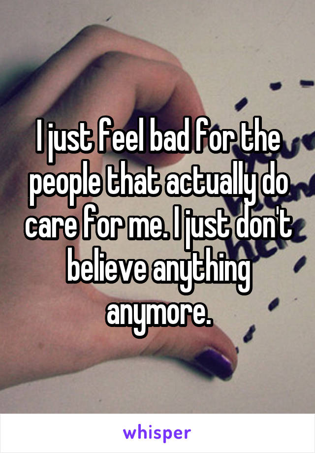 I just feel bad for the people that actually do care for me. I just don't believe anything anymore.