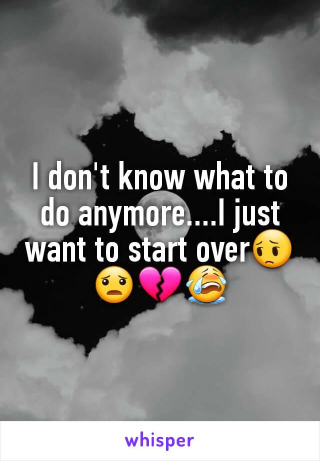 I don't know what to do anymore....I just want to start over😔😦💔😭