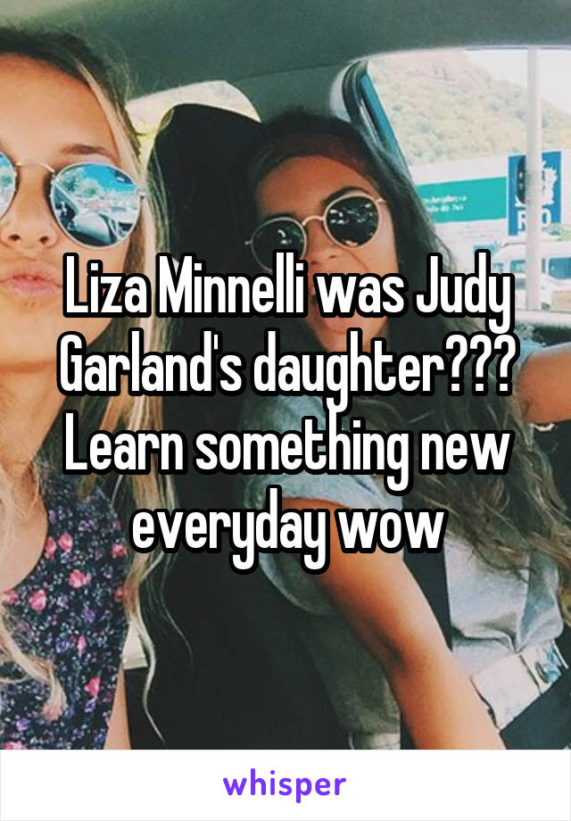 Liza Minnelli was Judy Garland's daughter??? Learn something new everyday wow