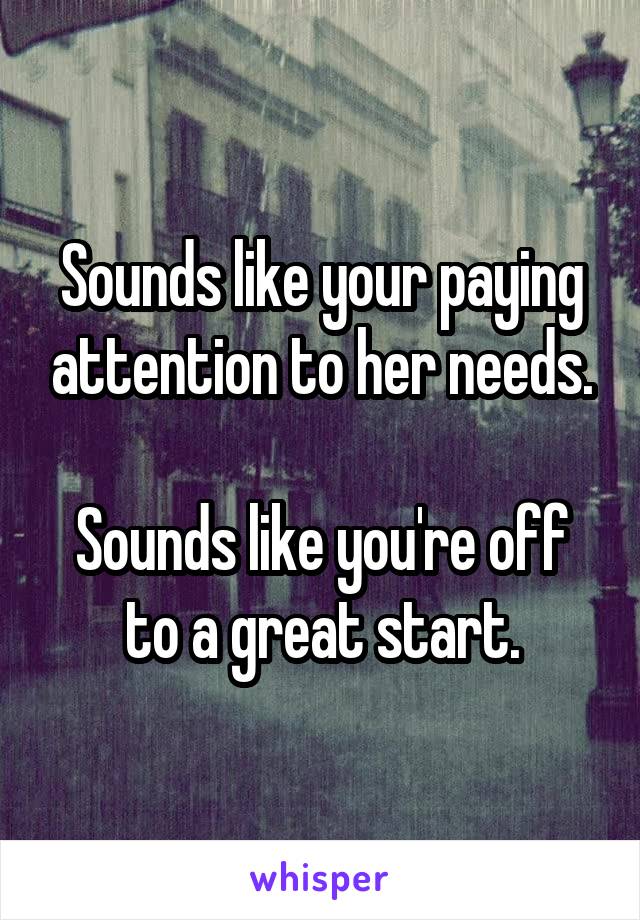 Sounds like your paying attention to her needs.

Sounds like you're off to a great start.