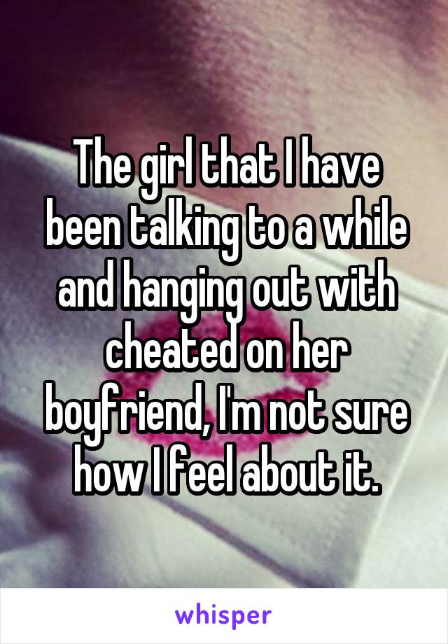 The girl that I have been talking to a while and hanging out with cheated on her boyfriend, I'm not sure how I feel about it.