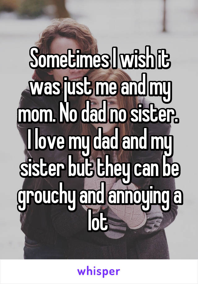 Sometimes I wish it was just me and my mom. No dad no sister. 
I love my dad and my sister but they can be grouchy and annoying a lot 