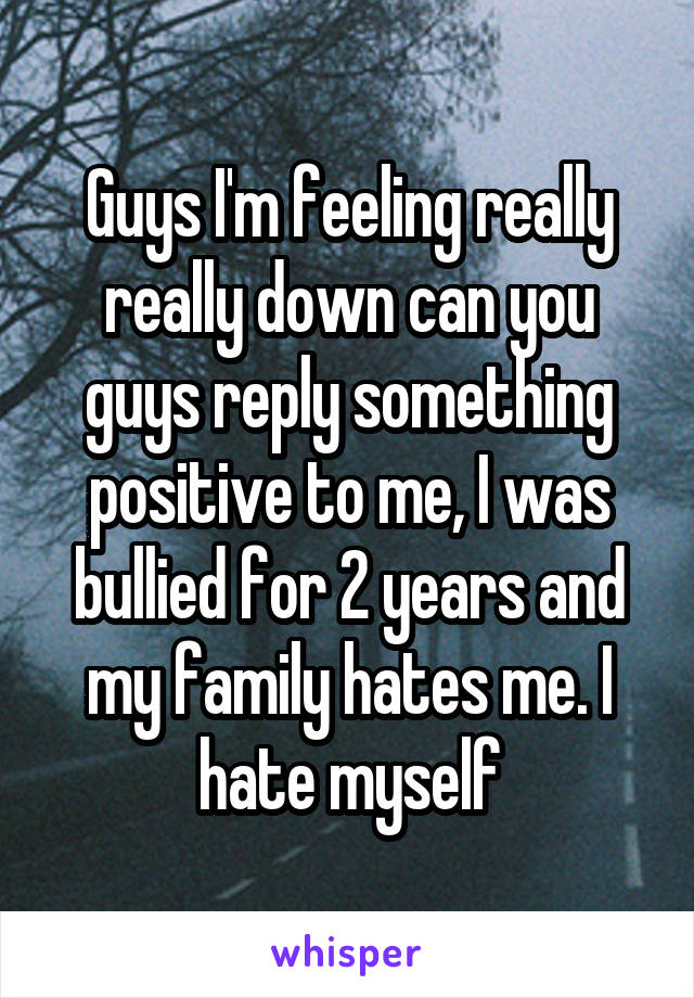Guys I'm feeling really really down can you guys reply something positive to me, I was bullied for 2 years and my family hates me. I hate myself