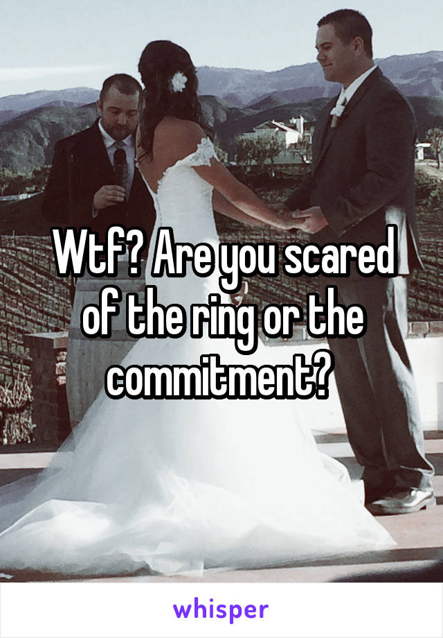 Wtf? Are you scared of the ring or the commitment? 