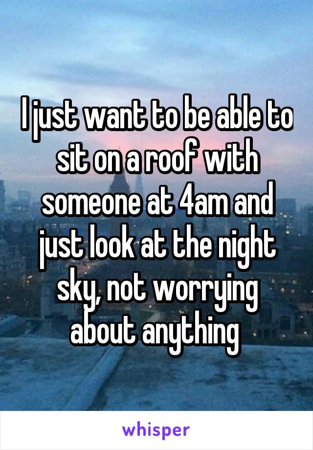 I just want to be able to sit on a roof with someone at 4am and just look at the night sky, not worrying about anything 