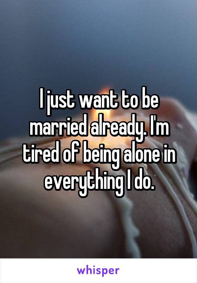 I just want to be married already. I'm tired of being alone in everything I do.