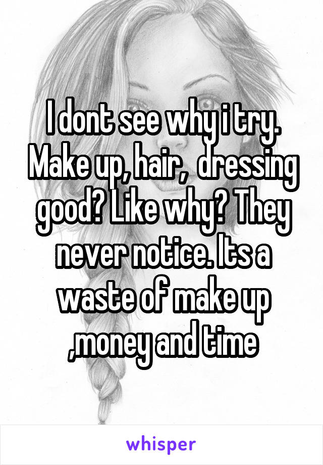 I dont see why i try. Make up, hair,  dressing good? Like why? They never notice. Its a waste of make up ,money and time