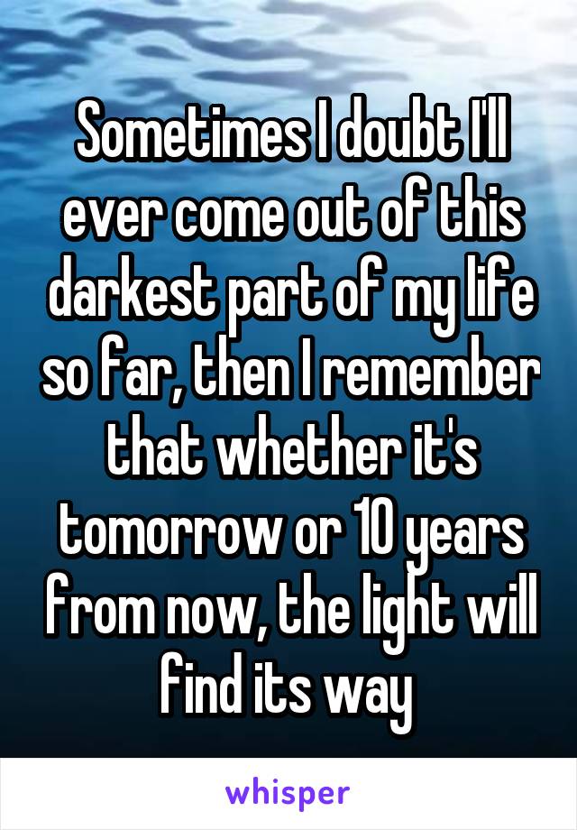 Sometimes I doubt I'll ever come out of this darkest part of my life so far, then I remember that whether it's tomorrow or 10 years from now, the light will find its way 
