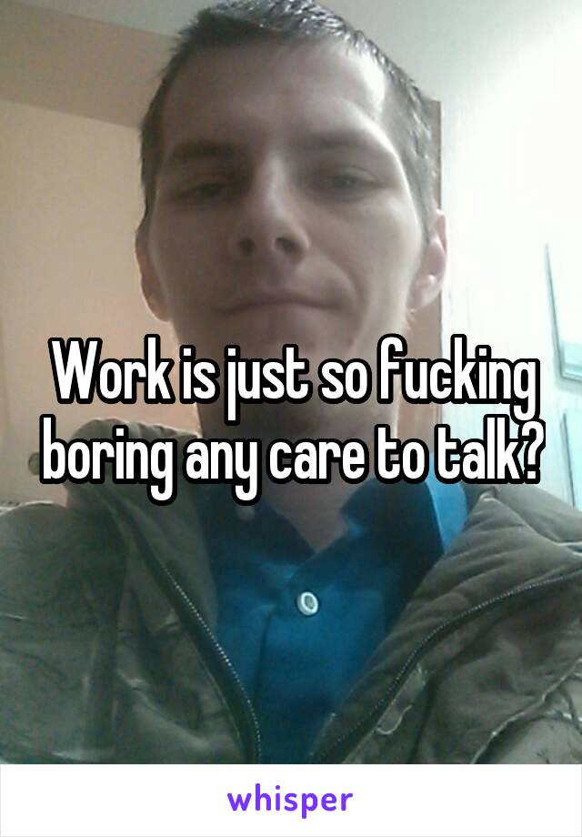 Work is just so fucking boring any care to talk?