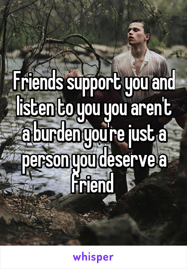 Friends support you and listen to you you aren't a burden you're just a person you deserve a friend 