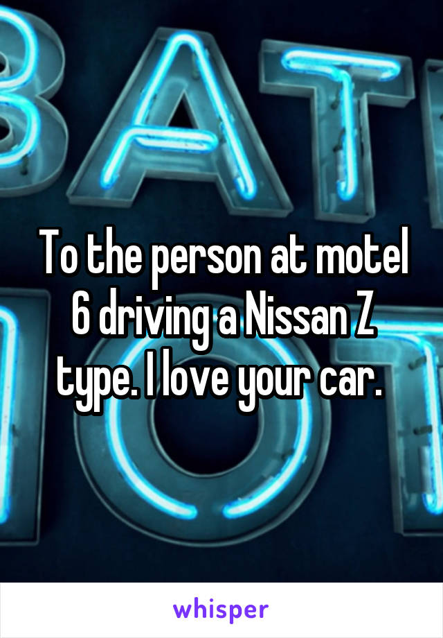 To the person at motel 6 driving a Nissan Z type. I love your car. 