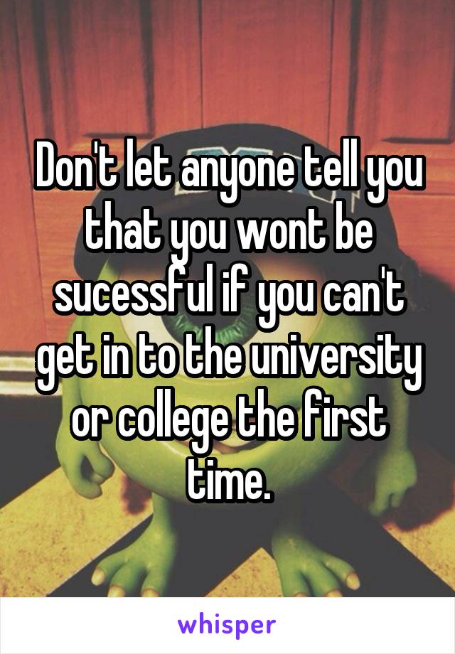 Don't let anyone tell you that you wont be sucessful if you can't get in to the university or college the first time.