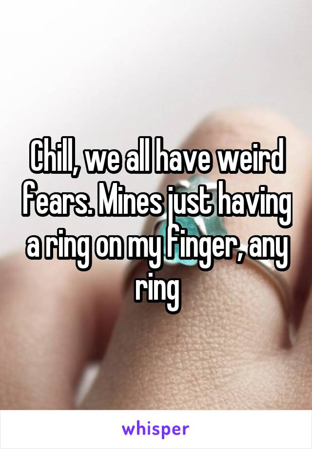 Chill, we all have weird fears. Mines just having a ring on my finger, any ring