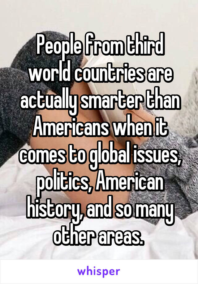 People from third world countries are actually smarter than Americans when it comes to global issues, politics, American history, and so many other areas. 