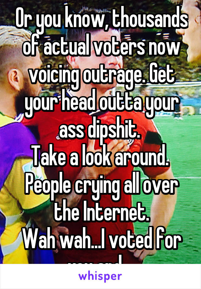 Or you know, thousands of actual voters now voicing outrage. Get your head outta your ass dipshit. 
Take a look around. 
People crying all over the Internet.
Wah wah...I voted for you and....