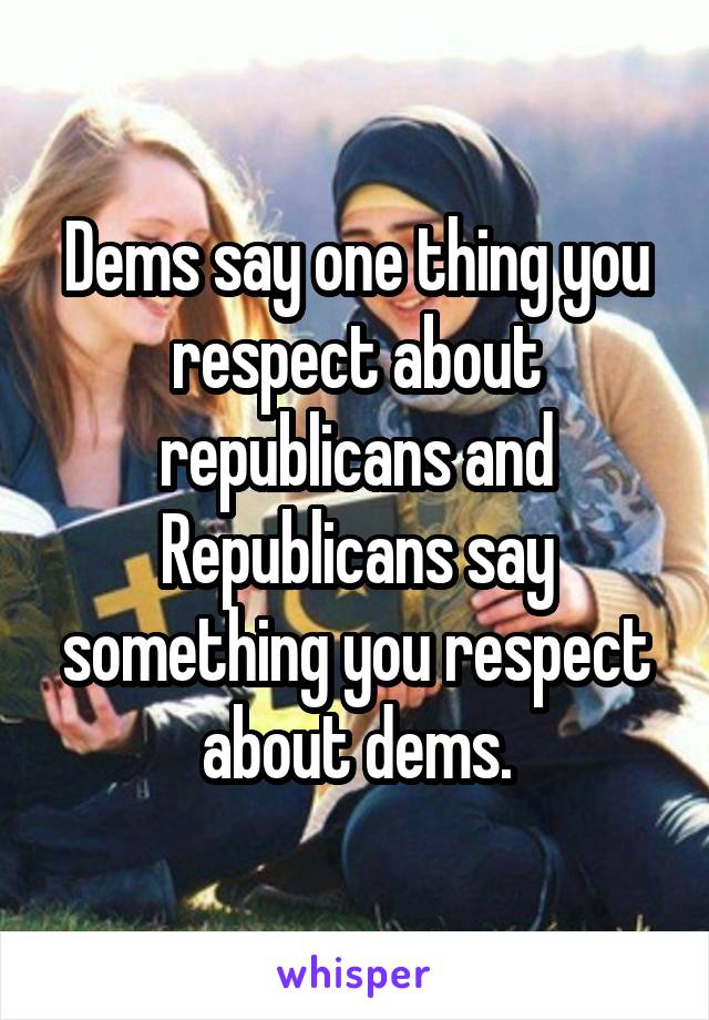 Dems say one thing you respect about republicans and Republicans say something you respect about dems.