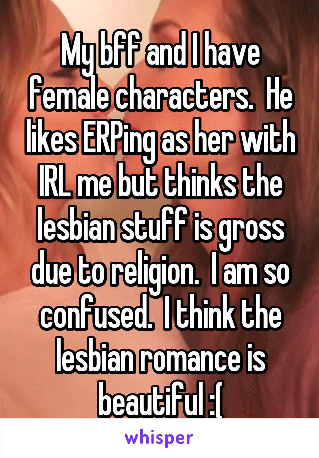 My bff and I have female characters.  He likes ERPing as her with IRL me but thinks the lesbian stuff is gross due to religion.  I am so confused.  I think the lesbian romance is beautiful :(