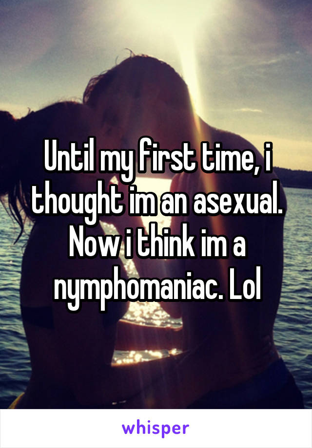 Until my first time, i thought im an asexual. Now i think im a nymphomaniac. Lol