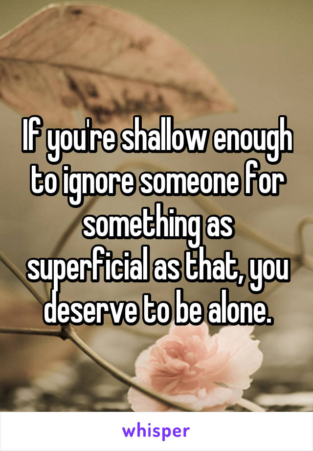 If you're shallow enough to ignore someone for something as superficial as that, you deserve to be alone.