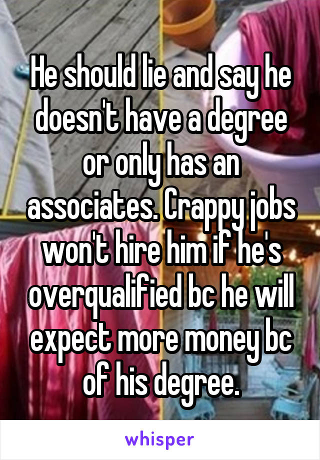 He should lie and say he doesn't have a degree or only has an associates. Crappy jobs won't hire him if he's overqualified bc he will expect more money bc of his degree.