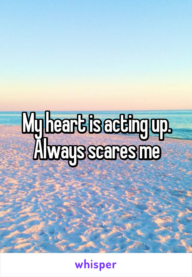 My heart is acting up. Always scares me