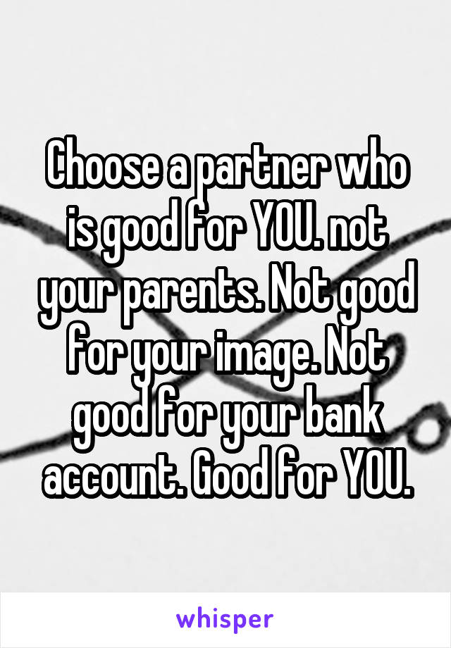 Choose a partner who is good for YOU. not your parents. Not good for your image. Not good for your bank account. Good for YOU.