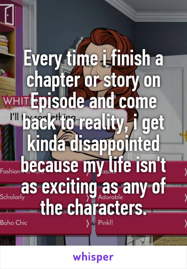 Every time i finish a chapter or story on Episode and come back to reality, i get kinda disappointed because my life isn't as exciting as any of the characters.