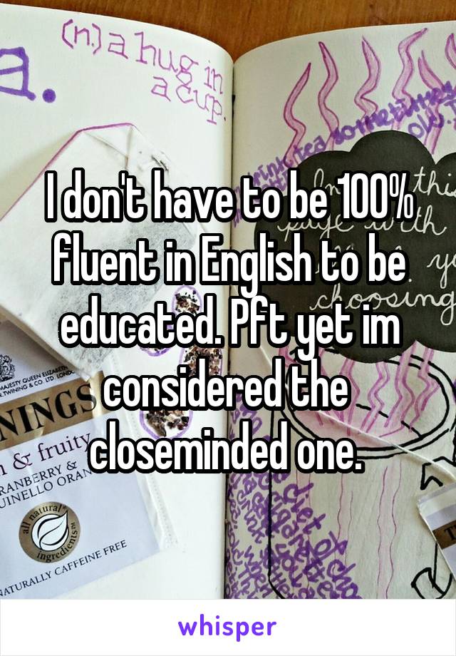 I don't have to be 100% fluent in English to be educated. Pft yet im considered the  closeminded one. 