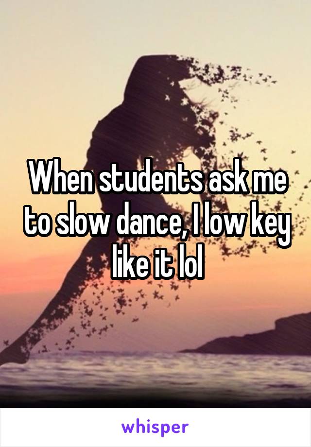 When students ask me to slow dance, I low key like it lol