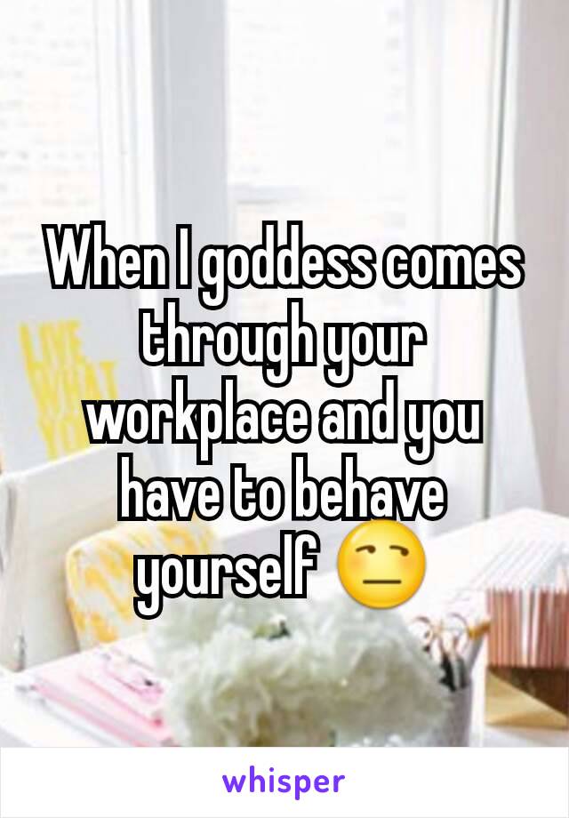 When I goddess comes through your workplace and you have to behave yourself 😒