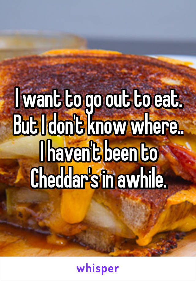I want to go out to eat. But I don't know where.. I haven't been to Cheddar's in awhile.