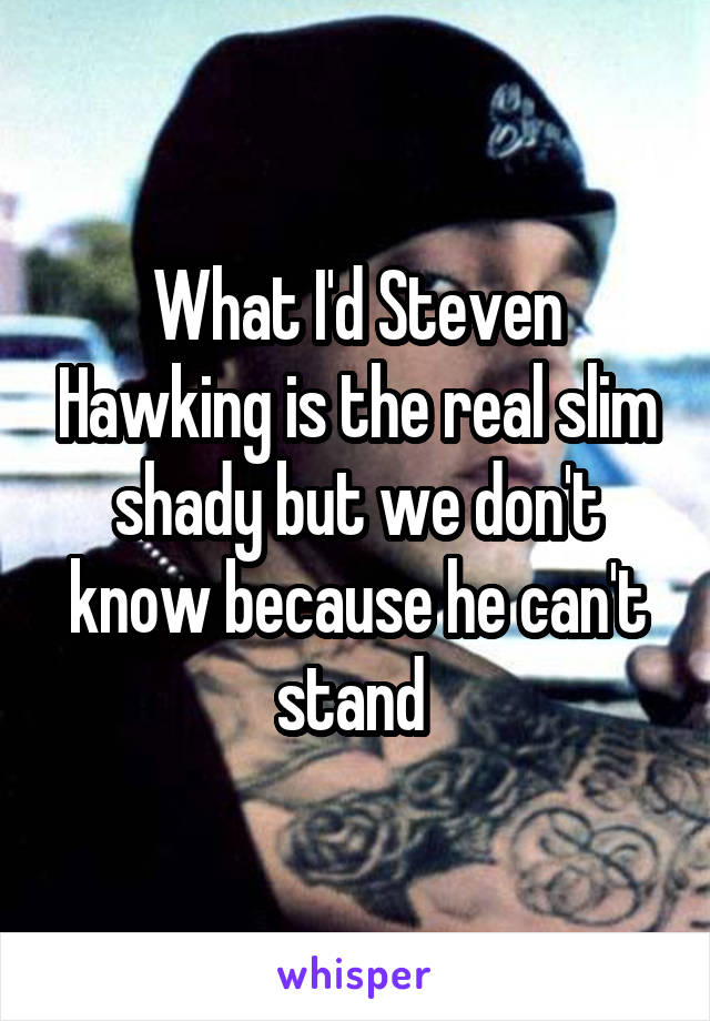 What I'd Steven Hawking is the real slim shady but we don't know because he can't stand 