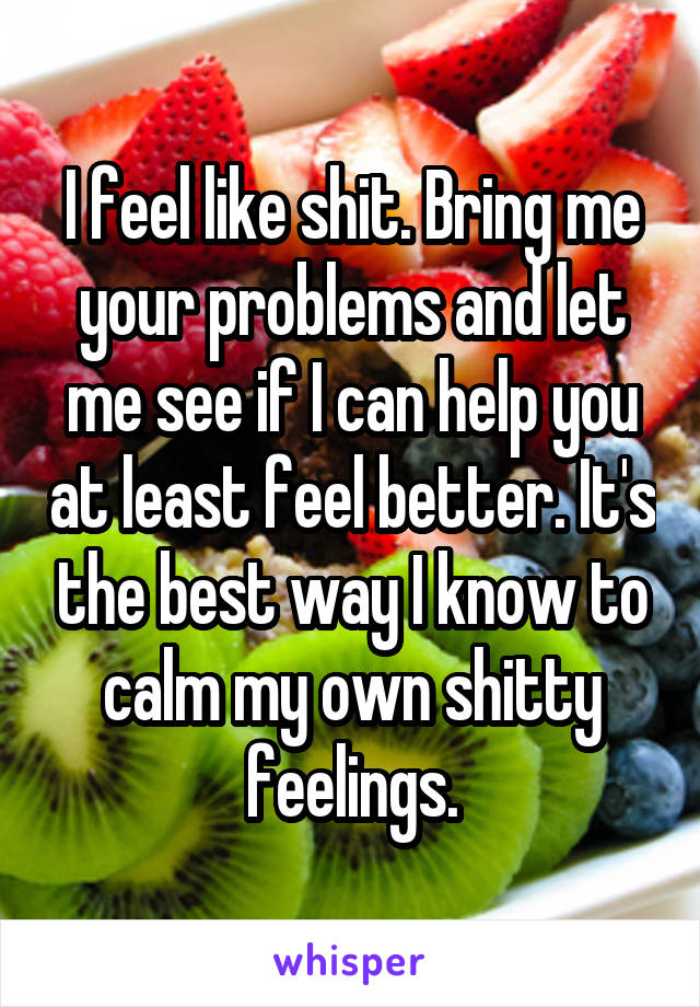 I feel like shit. Bring me your problems and let me see if I can help you at least feel better. It's the best way I know to calm my own shitty feelings.