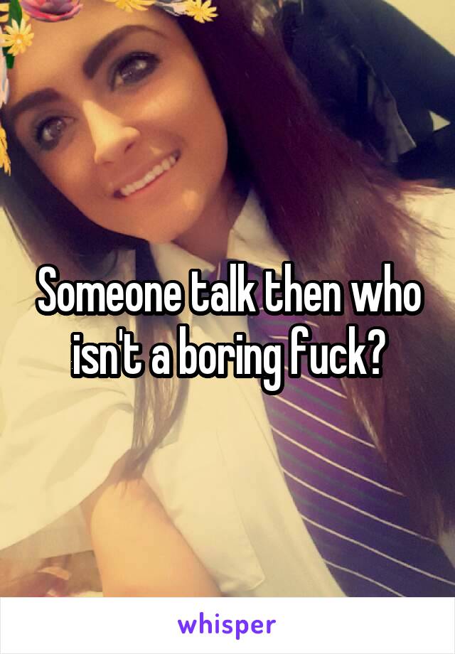Someone talk then who isn't a boring fuck?
