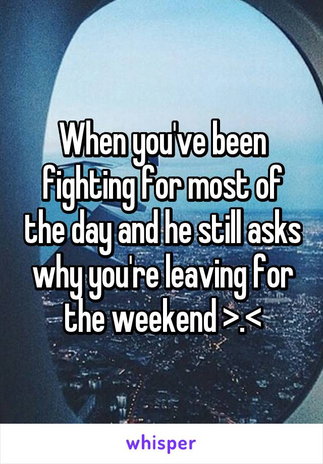 When you've been fighting for most of the day and he still asks why you're leaving for the weekend >.<