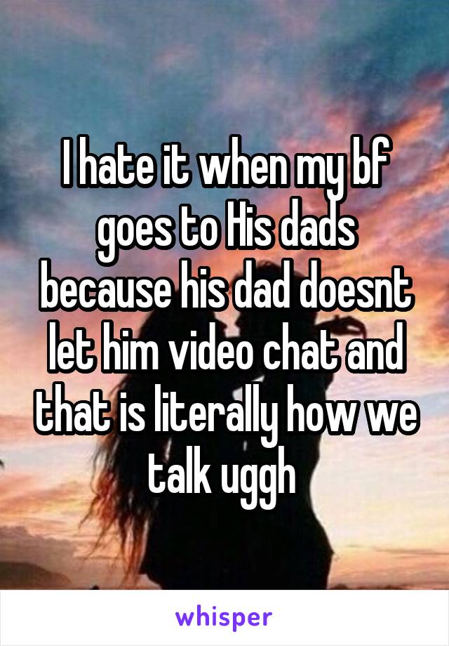 I hate it when my bf goes to His dads because his dad doesnt let him video chat and that is literally how we talk uggh 