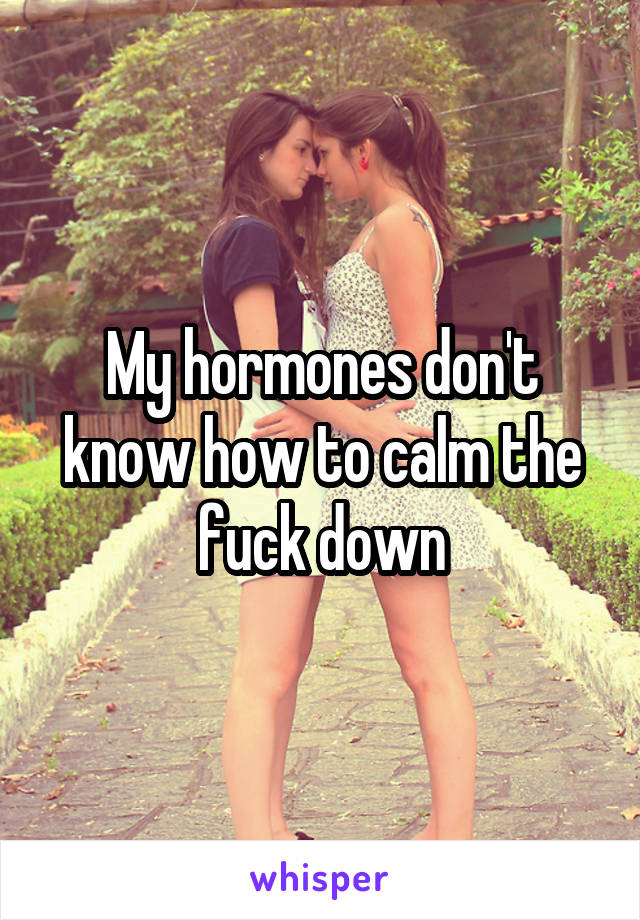My hormones don't know how to calm the fuck down