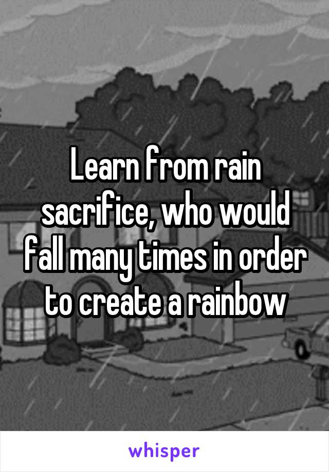 Learn from rain sacrifice, who would fall many times in order to create a rainbow