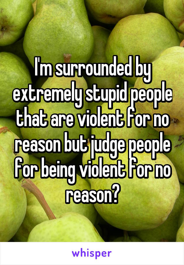 I'm surrounded by extremely stupid people that are violent for no reason but judge people for being violent for no reason?