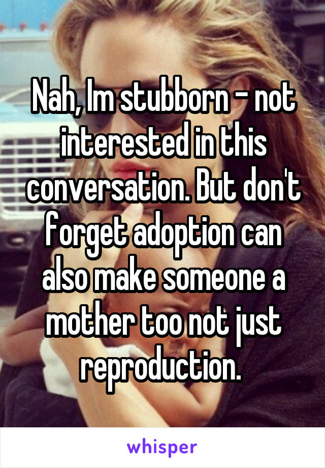 Nah, Im stubborn - not interested in this conversation. But don't forget adoption can also make someone a mother too not just reproduction. 