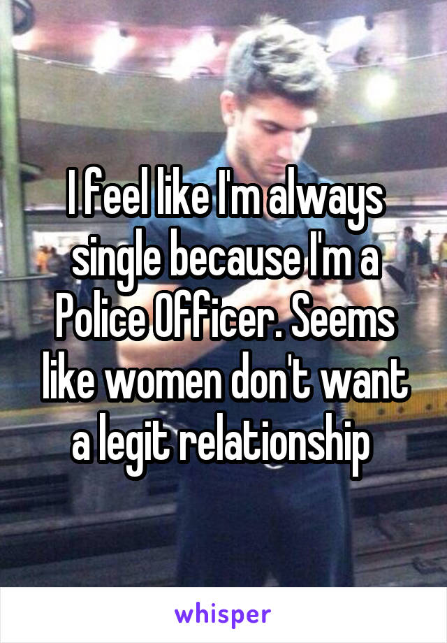 I feel like I'm always single because I'm a Police Officer. Seems like women don't want a legit relationship 