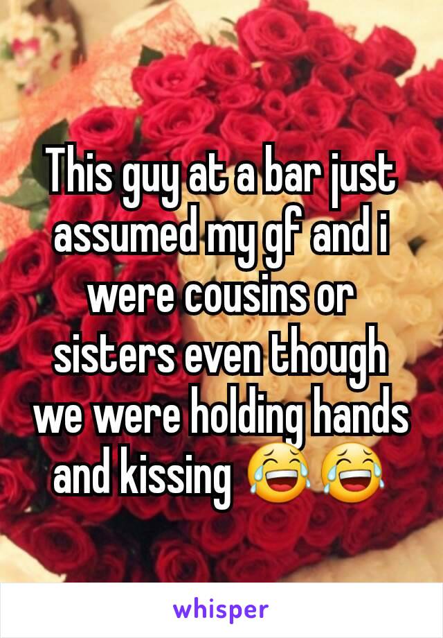 This guy at a bar just assumed my gf and i were cousins or sisters even though we were holding hands and kissing 😂😂
